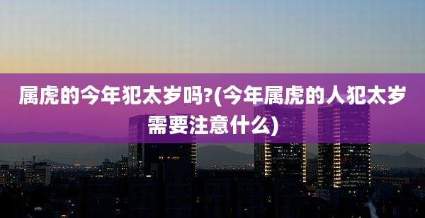 属虎的今年犯太岁吗?(今年属虎的人犯太岁需要注意什么)