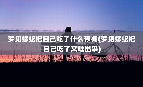 梦见蟒蛇把自己吃了什么预兆(梦见蟒蛇把自己吃了又吐出来)