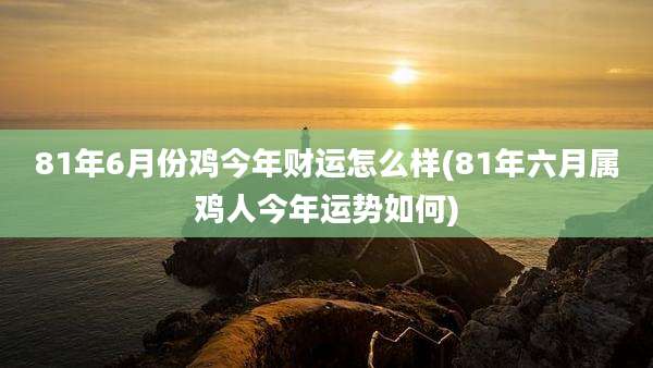 81年6月份鸡今年财运怎么样(81年六月属鸡人今年运势如何)