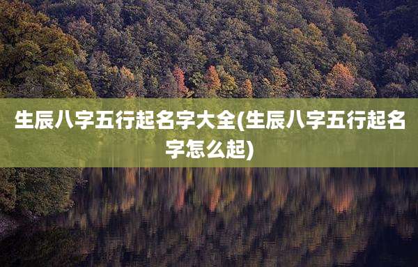生辰八字五行起名字大全(生辰八字五行起名字怎么起)