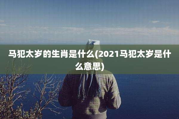 马犯太岁的生肖是什么(2021马犯太岁是什么意思)