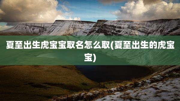 夏至出生虎宝宝取名怎么取(夏至出生的虎宝宝)