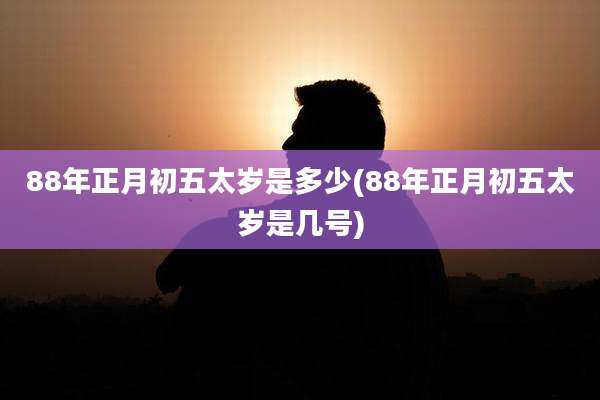 88年正月初五太岁是多少(88年正月初五太岁是几号)