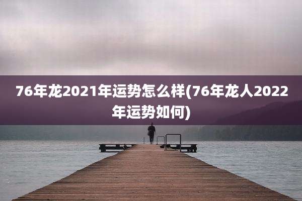 76年龙2021年运势怎么样(76年龙人2022年运势如何)