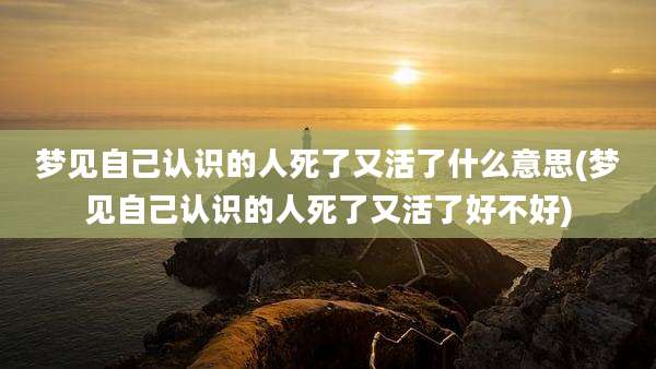 梦见自己认识的人死了又活了什么意思(梦见自己认识的人死了又活了好不好)