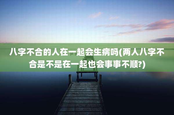 八字不合的人在一起会生病吗(两人八字不合是不是在一起也会事事不顺?)