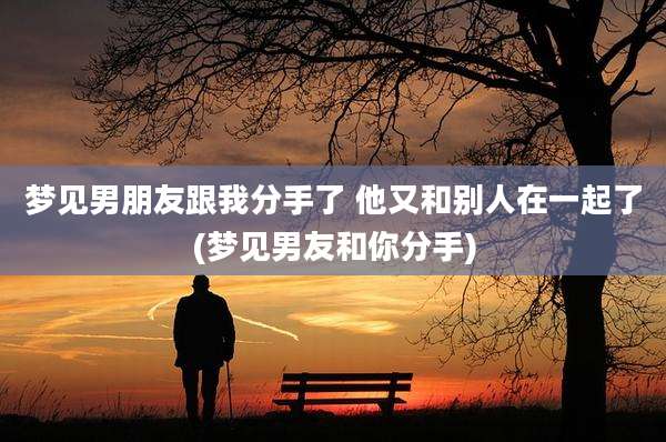 梦见男朋友跟我分手了 他又和别人在一起了(梦见男友和你分手)
