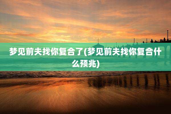 梦见前夫找你复合了(梦见前夫找你复合什么预兆)