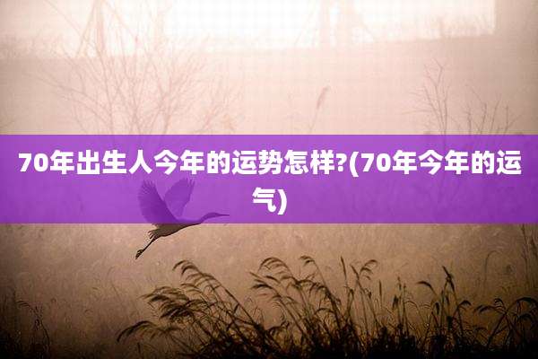 70年出生人今年的运势怎样?(70年今年的运气)