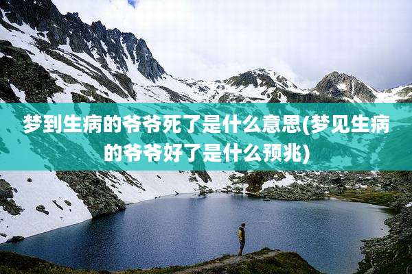 梦到生病的爷爷死了是什么意思(梦见生病的爷爷好了是什么预兆)