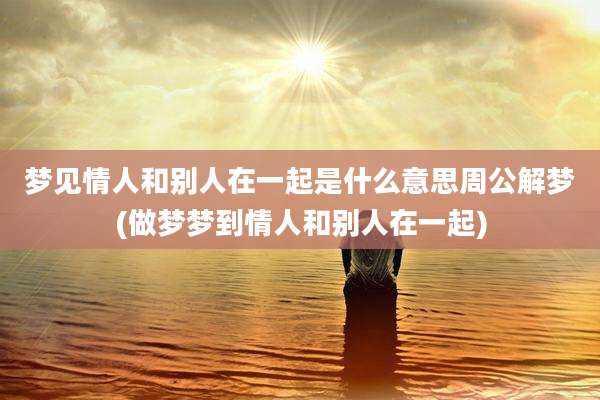 梦见情人和别人在一起是什么意思周公解梦(做梦梦到情人和别人在一起)