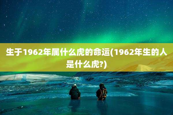 生于1962年属什么虎的命运(1962年生的人是什么虎?)