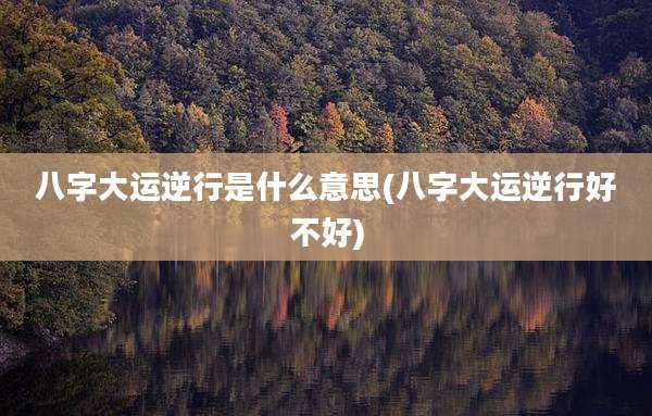 八字大运逆行是什么意思(八字大运逆行好不好)