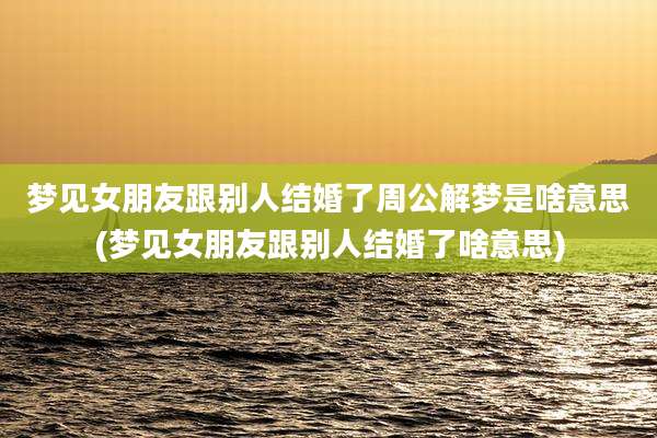 梦见女朋友跟别人结婚了周公解梦是啥意思(梦见女朋友跟别人结婚了啥意思)