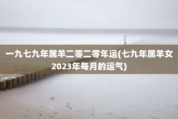 一九七九年属羊二零二零年运(七九年属羊女2023年每月的运气)