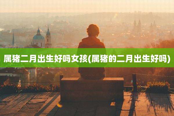 属猪二月出生好吗女孩(属猪的二月出生好吗)