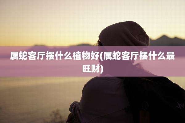 属蛇客厅摆什么植物好(属蛇客厅摆什么最旺财)