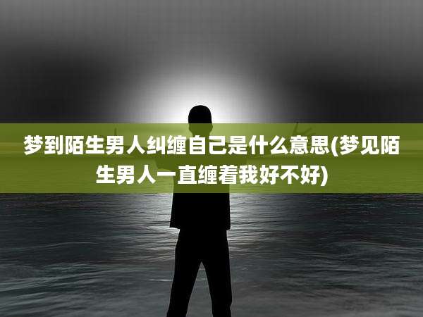 梦到陌生男人纠缠自己是什么意思(梦见陌生男人一直缠着我好不好)