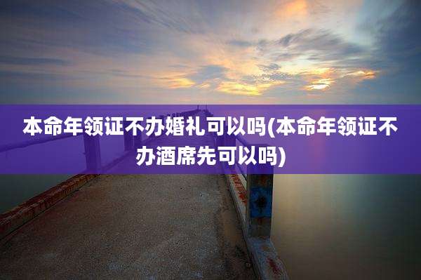 本命年领证不办婚礼可以吗(本命年领证不办酒席先可以吗)