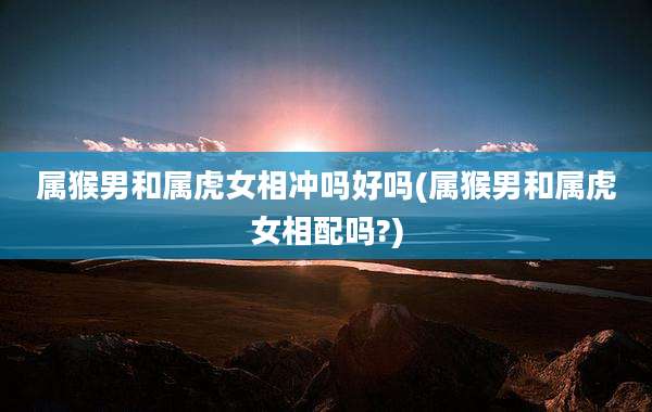 属猴男和属虎女相冲吗好吗(属猴男和属虎女相配吗?)