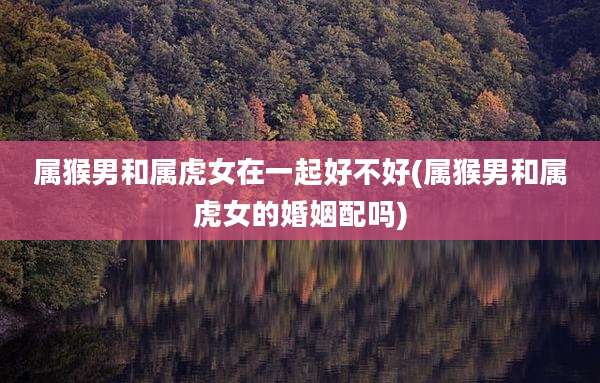 属猴男和属虎女在一起好不好(属猴男和属虎女的婚姻配吗)