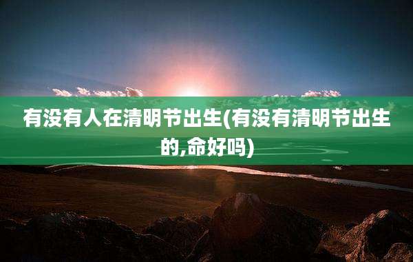 有没有人在清明节出生(有没有清明节出生的,命好吗)