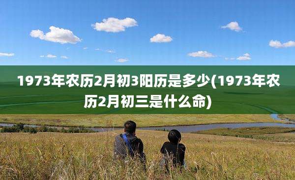 1973年农历2月初3阳历是多少(1973年农历2月初三是什么命)