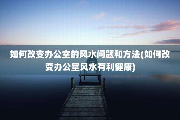 如何改变办公室的风水问题和方法(如何改变办公室风水有利健康)