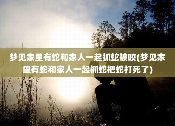 梦见家里有蛇和家人一起抓蛇被咬(梦见家里有蛇和家人一起抓蛇把蛇打死了)