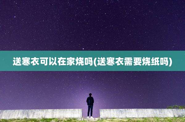 送寒衣可以在家烧吗(送寒衣需要烧纸吗)