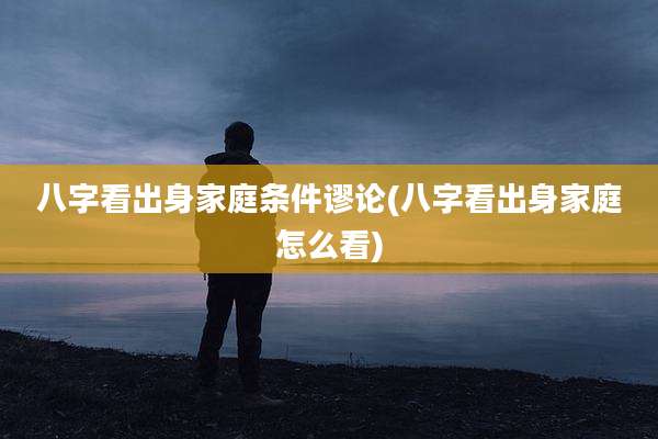 八字看出身家庭条件谬论(八字看出身家庭怎么看)