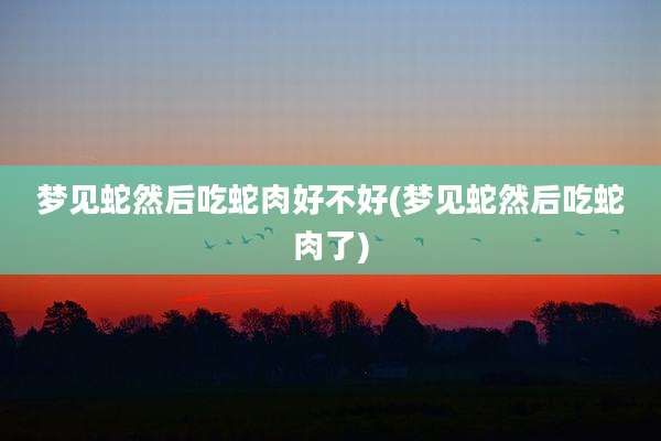 梦见蛇然后吃蛇肉好不好(梦见蛇然后吃蛇肉了)