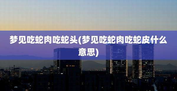 梦见吃蛇肉吃蛇头(梦见吃蛇肉吃蛇皮什么意思)