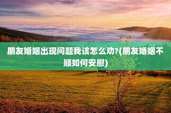 朋友婚姻出现问题我该怎么劝?(朋友婚姻不顺如何安慰)