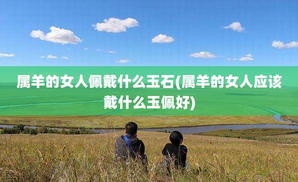 属羊的女人佩戴什么玉石(属羊的女人应该戴什么玉佩好)