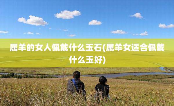 属羊的女人佩戴什么玉石(属羊女适合佩戴什么玉好)