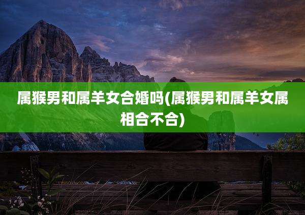 属猴男和属羊女合婚吗(属猴男和属羊女属相合不合)