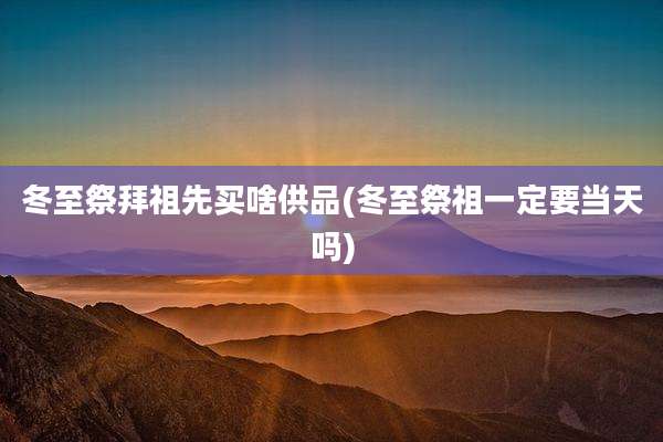 冬至祭拜祖先买啥供品(冬至祭祖一定要当天吗)