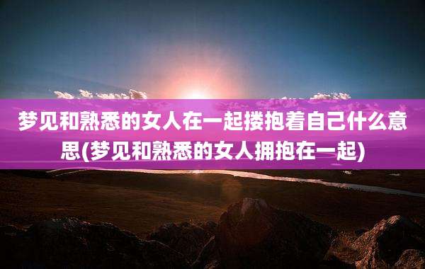 梦见和熟悉的女人在一起搂抱着自己什么意思(梦见和熟悉的女人拥抱在一起)