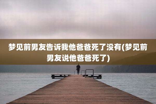 梦见前男友告诉我他爸爸死了没有(梦见前男友说他爸爸死了)