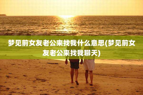 梦见前女友老公来找我什么意思(梦见前女友老公来找我聊天)