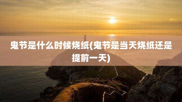 鬼节是什么时候烧纸(鬼节是当天烧纸还是提前一天)