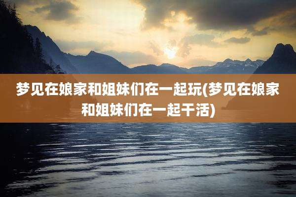 梦见在娘家和姐妹们在一起玩(梦见在娘家和姐妹们在一起干活)