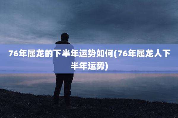 76年属龙的下半年运势如何(76年属龙人下半年运势)