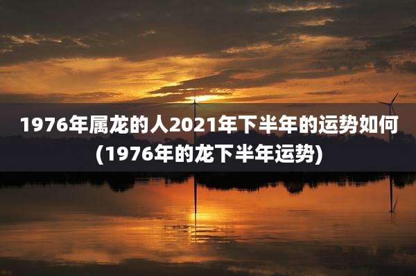 1976年属龙的人2021年下半年的运势如何(1976年的龙下半年运势)