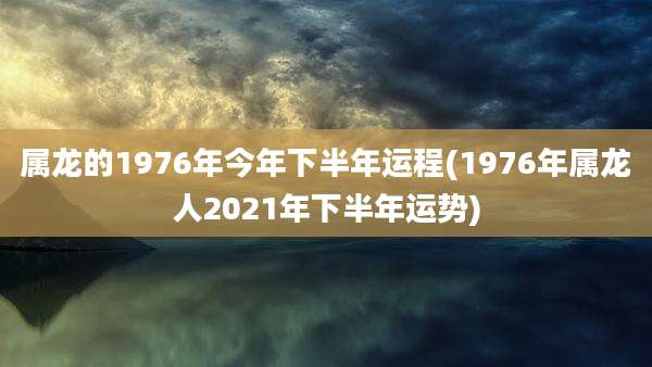 属龙的1976年今年下半年运程(1976年属龙人2021年下半年运势)