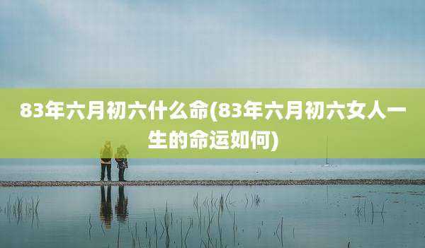 83年六月初六什么命(83年六月初六女人一生的命运如何)