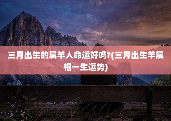 三月出生的属羊人命运好吗?(三月出生羊属相一生运势)