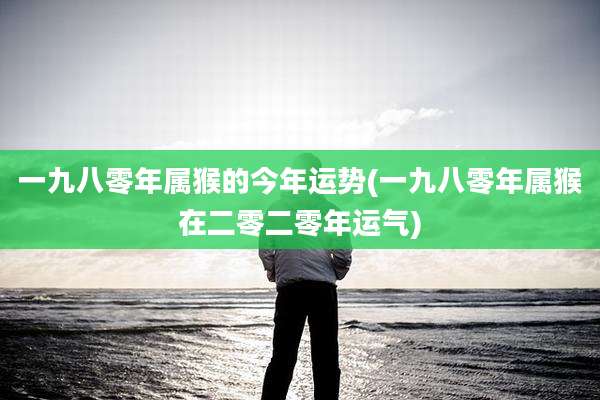 一九八零年属猴的今年运势(一九八零年属猴在二零二零年运气)