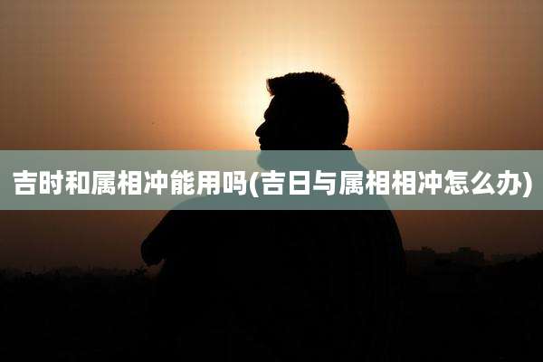 吉时和属相冲能用吗(吉日与属相相冲怎么办)